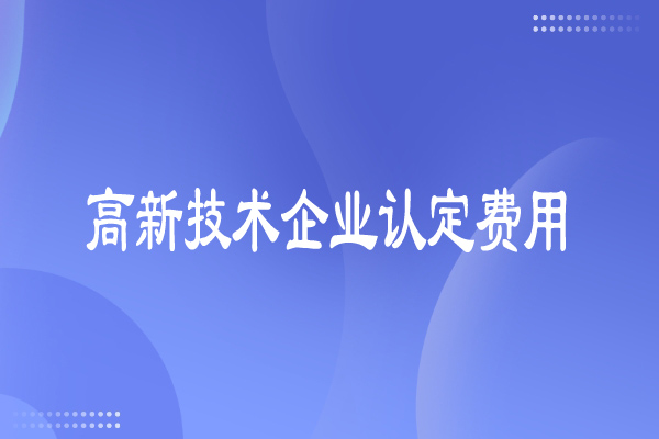 高新技術企業認定費用多少，有哪些費用