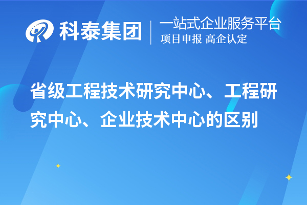 省級工程技術研究中心、工程研究中心、企業技術中心的區別