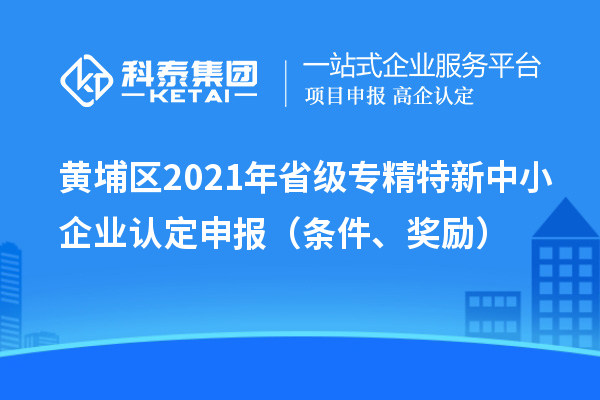 黃埔區2021年省級專精特新中小企業認定申報（條件、獎勵）