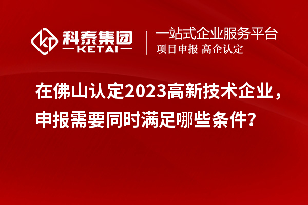 在佛山認定2023高新技術企業，申報需要同時滿足哪些條件？