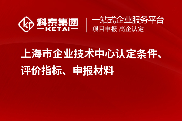 上海市企業技術中心認定條件、評價指標、申報材料