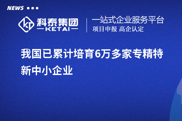 我國已累計培育6萬多家<a href=http://www.zh-tour.cn/fuwu/zhuanjingtexin.html target=_blank class=infotextkey>專精特新中小企業</a>