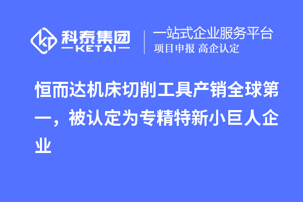 恒而達機床切削工具產銷全球第一，被認定為專精特新小巨人企業