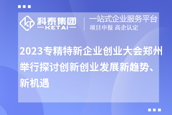 2023專精特新企業創業大會鄭州舉行 探討創新創業發展新趨勢、新機遇
