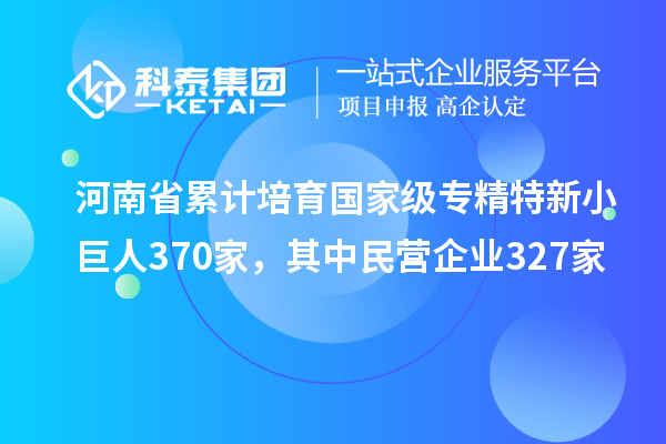 河南省累計培育國家級專精特新小巨人370家，其中民營企業327家