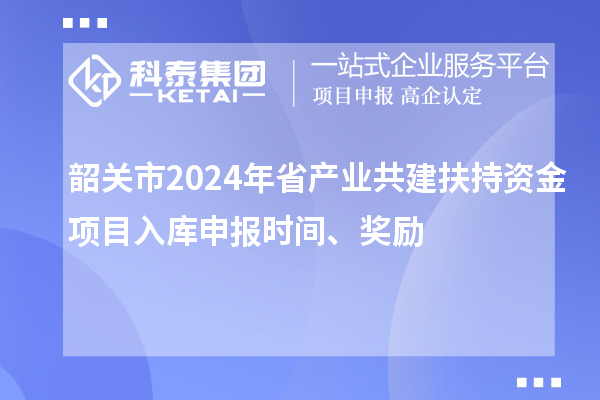 韶關市2024年省產業共建扶持資金項目入庫申報時間、獎勵