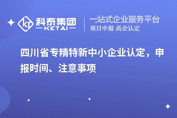 四川省專精特新中小企業認定，申報時間、注意事項