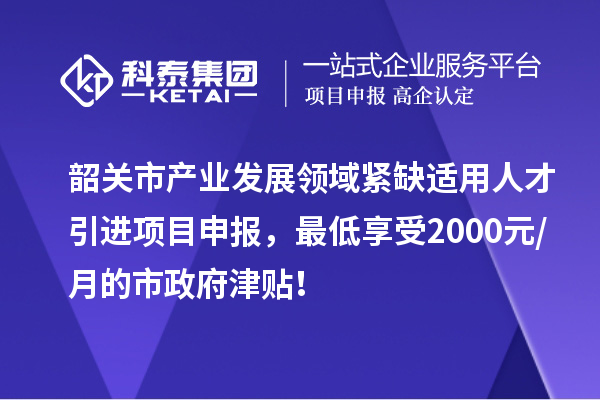 韶關市產業發展領域緊缺適用人才引進項目申報，最低享受2000元/月的市政府津貼！