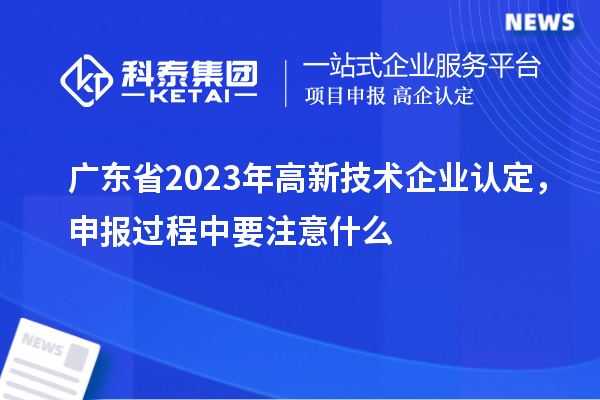 廣東省2023年高新技術企業認定，申報過程中要注意什么