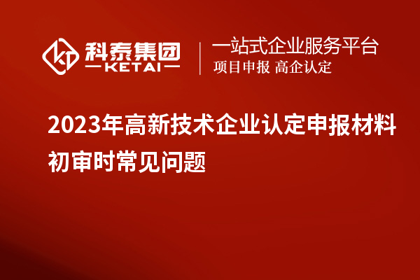 2023年<a href=http://www.zh-tour.cn target=_blank class=infotextkey>高新技術企業認定</a>申報材料初審時常見問題