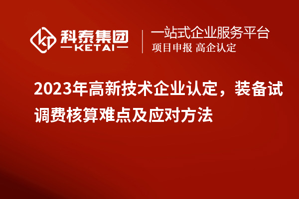 2023年<a href=http://www.zh-tour.cn target=_blank class=infotextkey>高新技術企業認定</a>，裝備試調費核算難點及應對方法