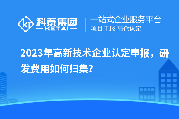 2023年<a href=http://www.zh-tour.cn target=_blank class=infotextkey>高新技術企業認定</a>申報，研發費用如何歸集？
