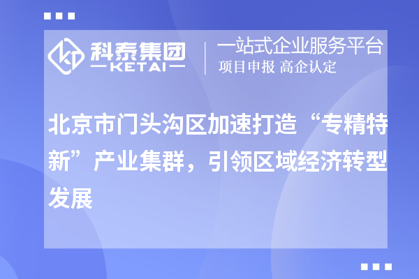 北京市門頭溝區加速打造“專精特新”產業集群，引領區域經濟轉型發展