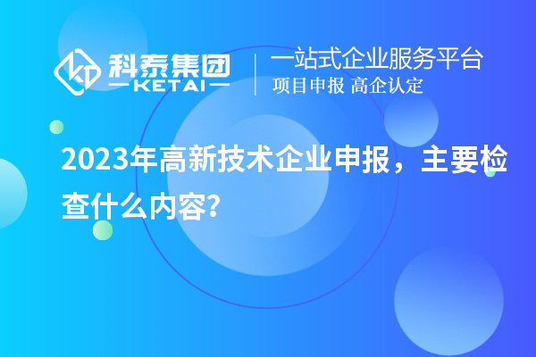 2023年高新技術企業申報，主要檢查什么內容？