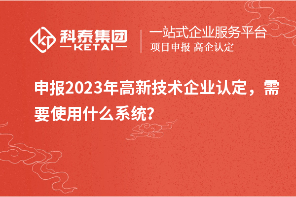 申報2023年高新技術企業認定，需要使用什么系統？