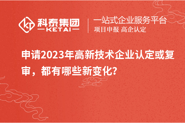 申請2023年高新技術企業認定或復審，都有哪些新變化？