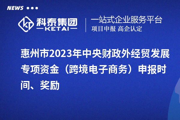 惠州市2023年中央財政外經貿發展專項資金（跨境電子商務）申報時間、獎勵