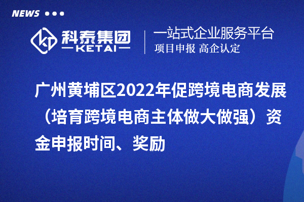 廣州黃埔區2022年促跨境電商發展（培育跨境電商主體做大做強）資金申報時間、獎勵