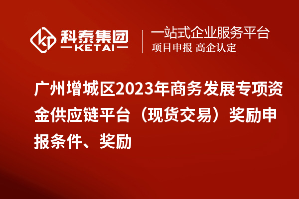 廣州增城區2023年商務發展專項資金供應鏈平臺（現貨交易）獎勵申報條件、獎勵