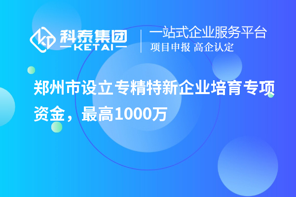 鄭州市設立專精特新企業培育專項資金，最高1000萬