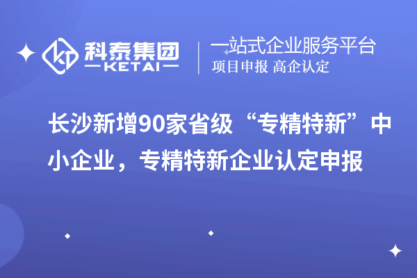 長沙新增90家省級“專精特新”中小企業，專精特新企業認定申報