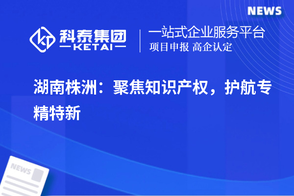 湖南株洲：聚焦知識產權，護航專精特新