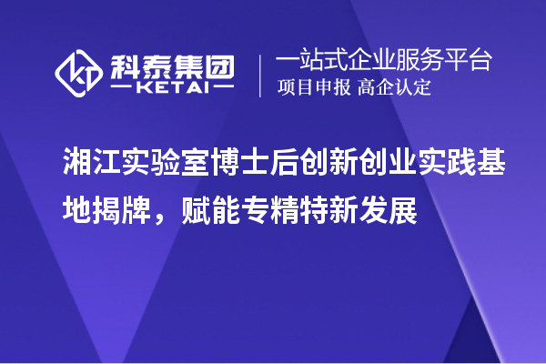 湘江實驗室博士后創新創業實踐基地揭牌，賦能專精特新發展