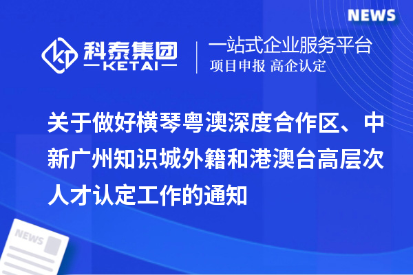 關于做好橫琴粵澳深度合作區、中新廣州知識城外籍和港澳臺高層次人才認定工作的通知