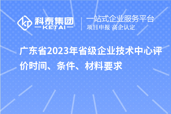 廣東省2023年省級企業技術中心評價時間、條件、材料要求