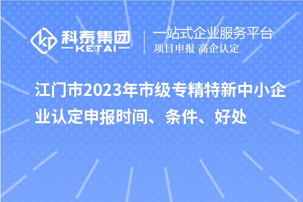 江門市2023年市級專精特新中小企業認定申報時間、條件、好處