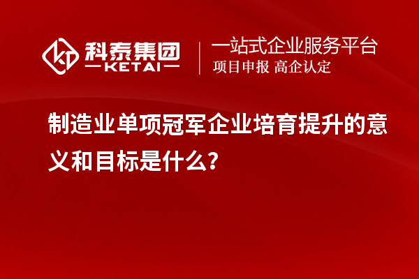 制造業單項冠軍企業培育提升的意義和目標是什么？