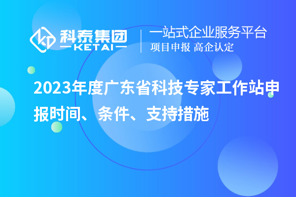 2023年度廣東省科技專家工作站申報時間、條件、扶持措施