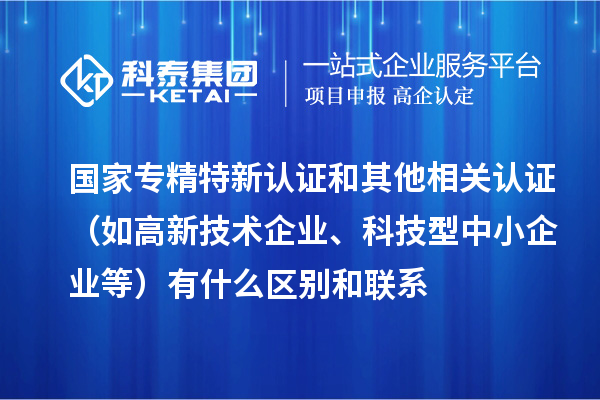 國家專精特新認證和其他相關認證（如高新技術企業、科技型中小企業等）有什么區別和聯系