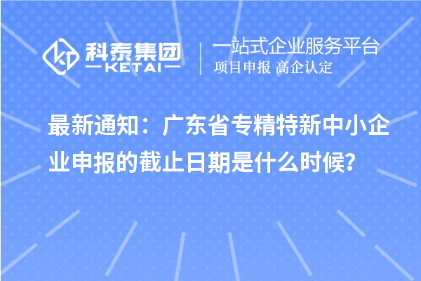 最新通知：廣東省<a href=http://www.zh-tour.cn/fuwu/zhuanjingtexin.html target=_blank class=infotextkey>專精特新中小企業</a>申報的截止日期是什么時候？