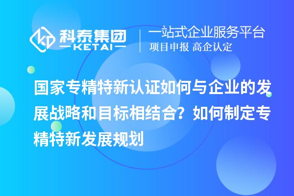 國家專精特新認證如何與企業的發展戰略和目標相結合？如何制定專精特新發展規劃