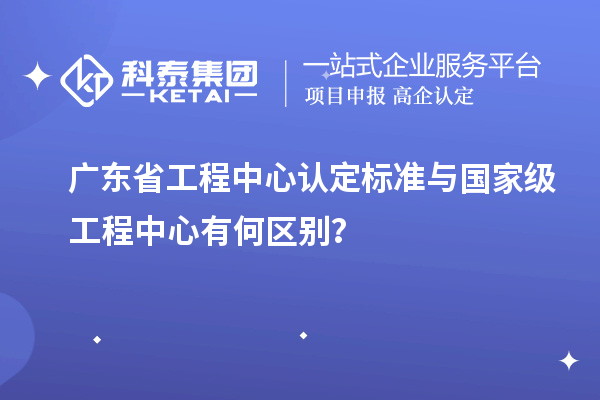 廣東省工程中心認定標準與國家級工程中心有何區別？