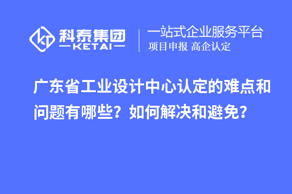 廣東省工業設計中心認定的難點和問題有哪些？如何解決和避免？