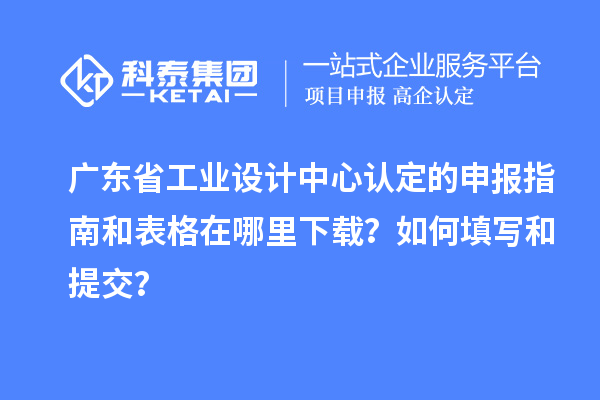 廣東省工業設計中心認定的申報指南和表格在哪里下載？如何填寫和提交？