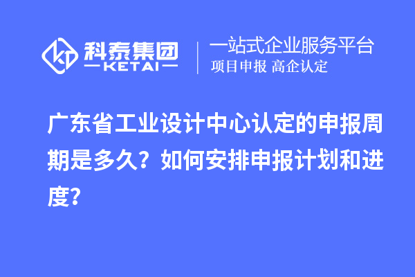 廣東省工業設計中心認定的申報周期是多久？如何安排申報計劃和進度？
