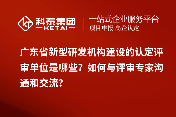 廣東省新型研發機構建設的認定評審單位是哪些？如何與評審專家溝通和交流？