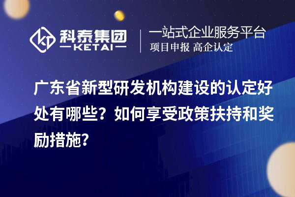 廣東省新型研發機構建設的認定好處有哪些？如何享受政策扶持和獎勵措施？
