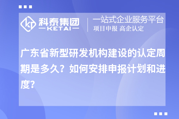 廣東省新型研發機構建設的認定周期是多久？如何安排申報計劃和進度？