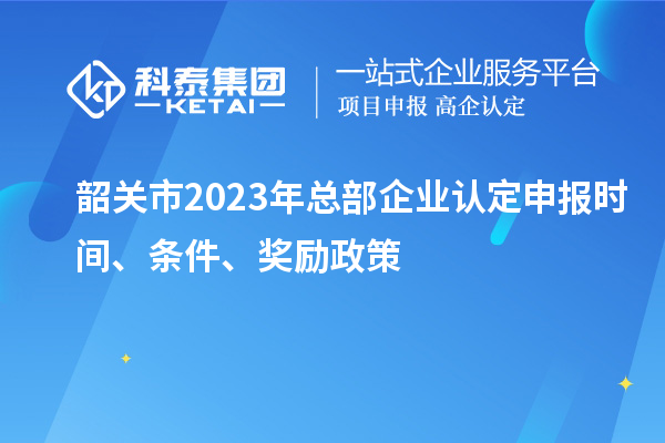 韶關市2023年總部企業認定申報時間、條件、獎勵政策