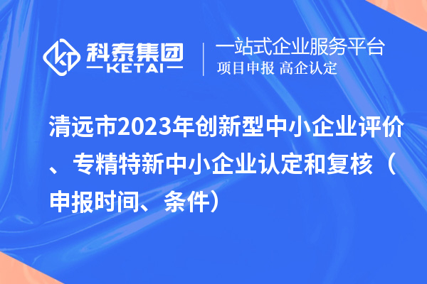 清遠市2023年創新型中小企業評價、專精特新中小企業認定和復核（申報時間、條件）