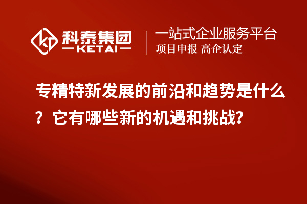 專精特新發展的前沿和趨勢是什么？它有哪些新的機遇和挑戰？