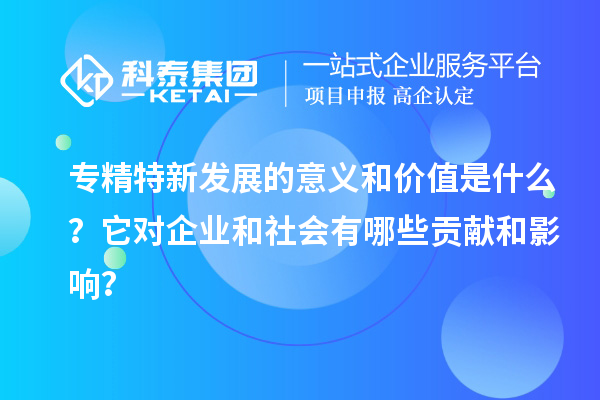 專精特新發展的意義和價值是什么？它對企業和社會有哪些貢獻和影響？
