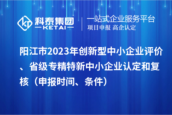 陽江市2023年創新型中小企業評價、省級專精特新中小企業認定和復核（申報時間、條件）