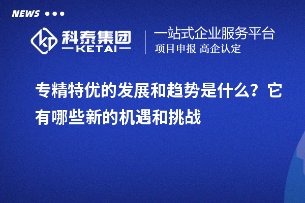 專精特優的發展和趨勢是什么？它有哪些新的機遇和挑戰
