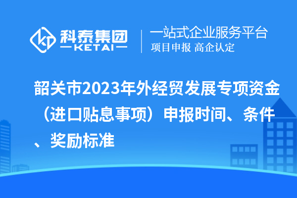 韶關市2023年外經貿發展專項資金（進口貼息事項）申報時間、條件、獎勵標準