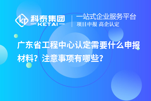 廣東省工程中心認定需要什么申報材料？注意事項有哪些？